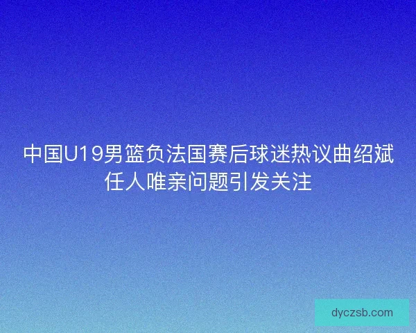 中国U19男篮负法国赛后球迷热议曲绍斌任人唯亲问题引发关注