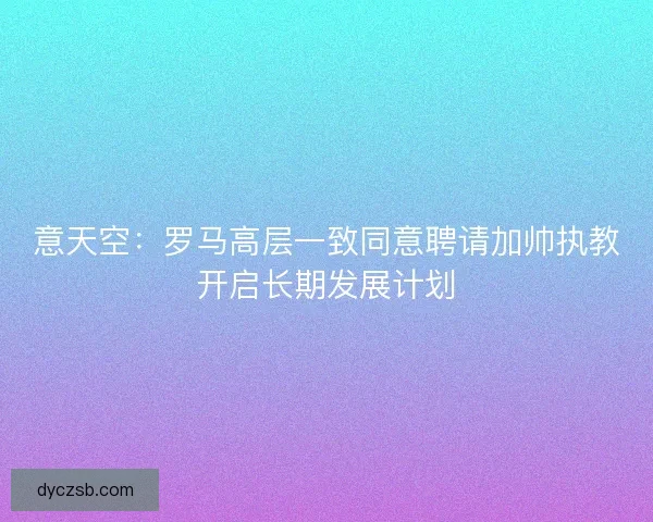意天空：罗马高层一致同意聘请加帅执教开启长期发展计划
