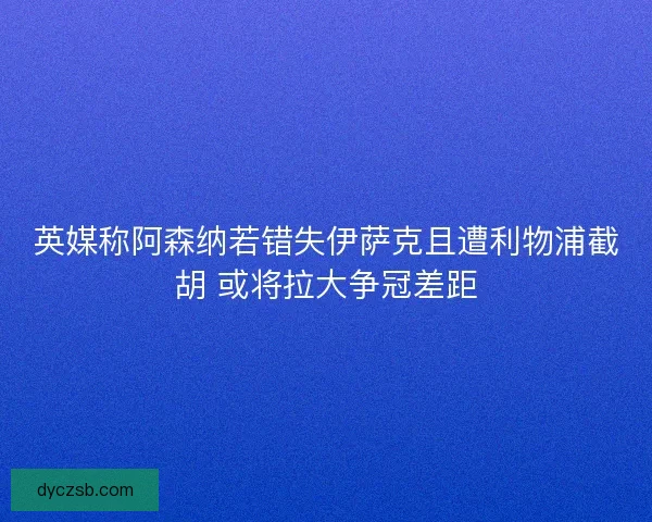 英媒称阿森纳若错失伊萨克且遭利物浦截胡 或将拉大争冠差距