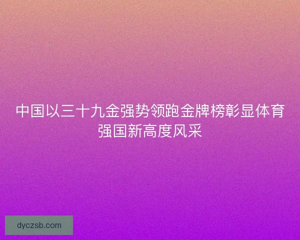 中国以三十九金强势领跑金牌榜彰显体育强国新高度风采