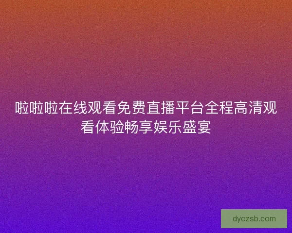 啦啦啦在线观看免费直播平台全程高清观看体验畅享娱乐盛宴