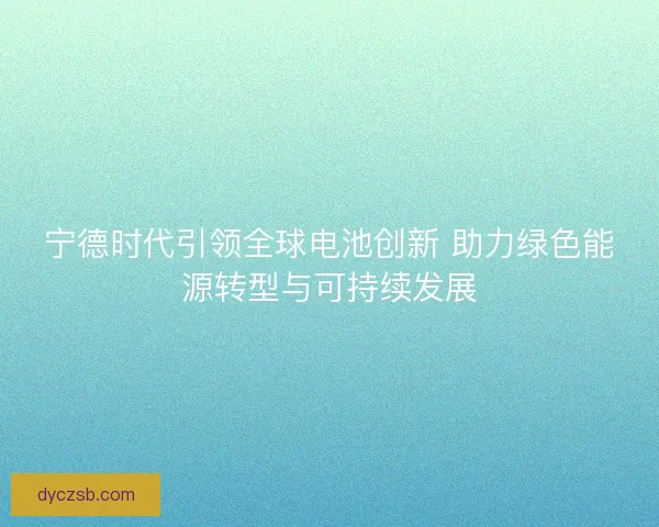 宁德时代引领全球电池创新 助力绿色能源转型与可持续发展