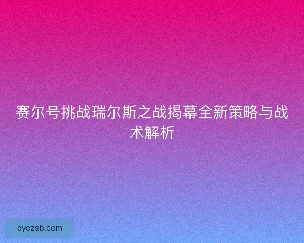 赛尔号挑战瑞尔斯之战揭幕全新策略与战术解析