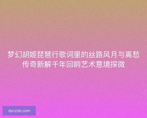梦幻胡姬琵琶行歌词里的丝路风月与离愁传奇新解千年回响艺术意境探微