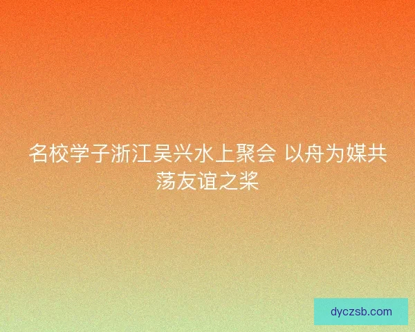 名校学子浙江吴兴水上聚会 以舟为媒共荡友谊之桨