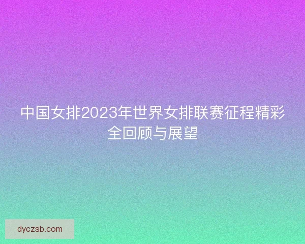 中国女排2023年世界女排联赛征程精彩全回顾与展望