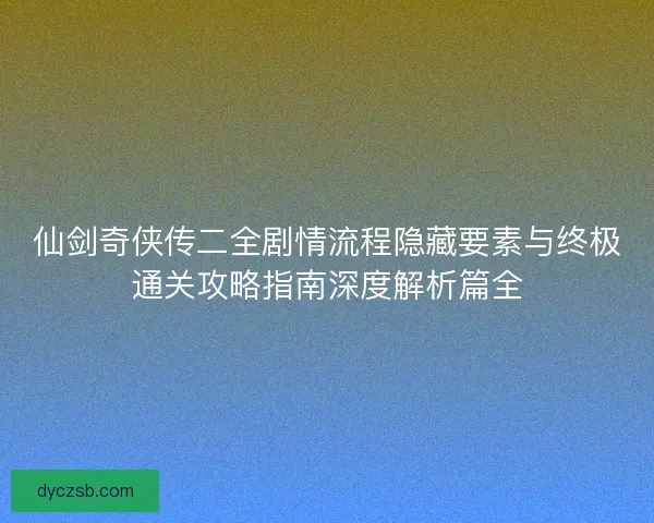 仙剑奇侠传二全剧情流程隐藏要素与终极通关攻略指南深度解析篇全