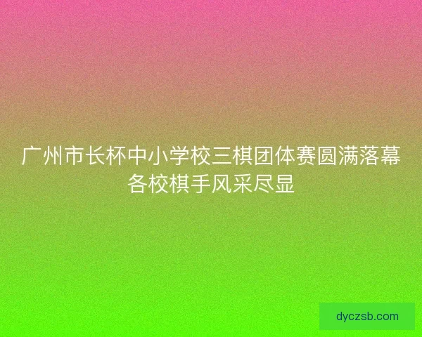 广州市长杯中小学校三棋团体赛圆满落幕各校棋手风采尽显