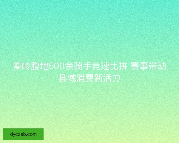 秦岭腹地500余骑手竞速比拼 赛事带动县域消费新活力