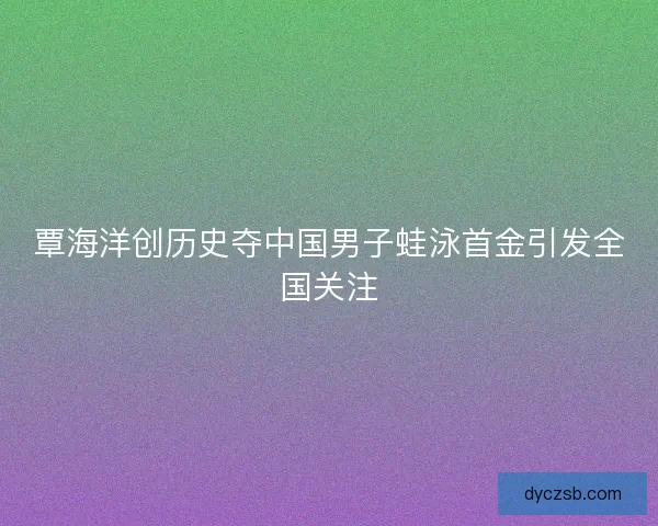 覃海洋创历史夺中国男子蛙泳首金引发全国关注