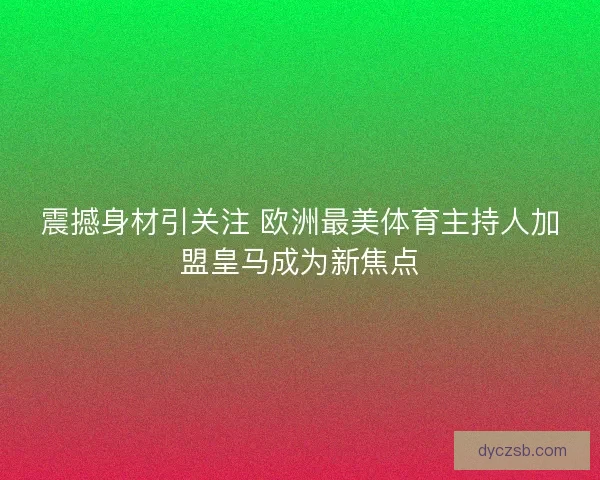 震撼身材引关注 欧洲最美体育主持人加盟皇马成为新焦点
