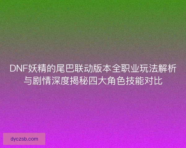 DNF妖精的尾巴联动版本全职业玩法解析与剧情深度揭秘四大角色技能对比
