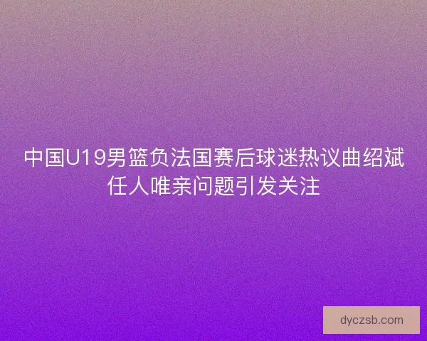 中国U19男篮负法国赛后球迷热议曲绍斌任人唯亲问题引发关注