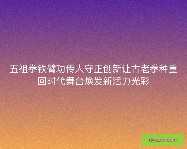 五祖拳铁臂功传人守正创新让古老拳种重回时代舞台焕发新活力光彩