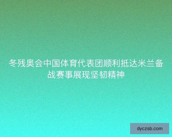 冬残奥会中国体育代表团顺利抵达米兰备战赛事展现坚韧精神