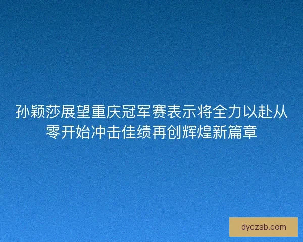 孙颖莎展望重庆冠军赛表示将全力以赴从零开始冲击佳绩再创辉煌新篇章