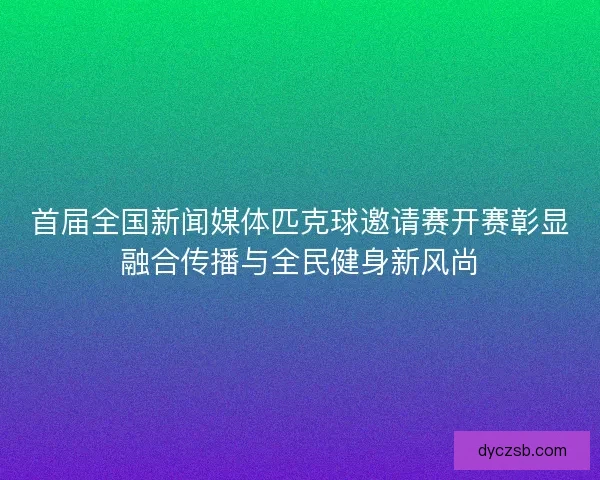 首届全国新闻媒体匹克球邀请赛开赛彰显融合传播与全民健身新风尚