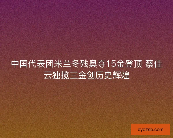 中国代表团米兰冬残奥夺15金登顶 蔡佳云独揽三金创历史辉煌