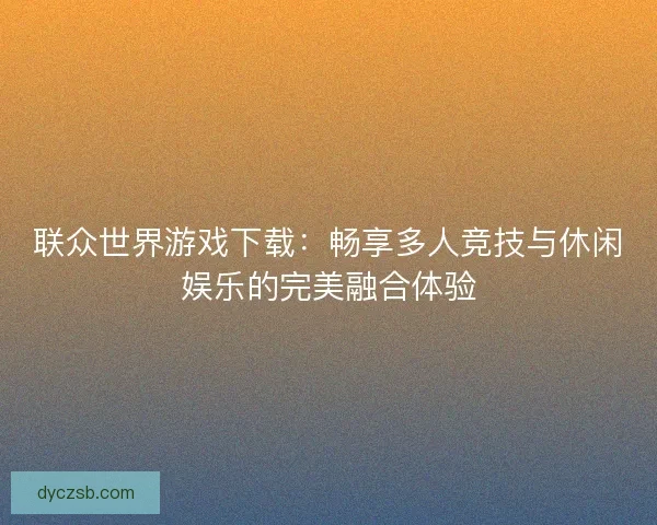联众世界游戏下载：畅享多人竞技与休闲娱乐的完美融合体验