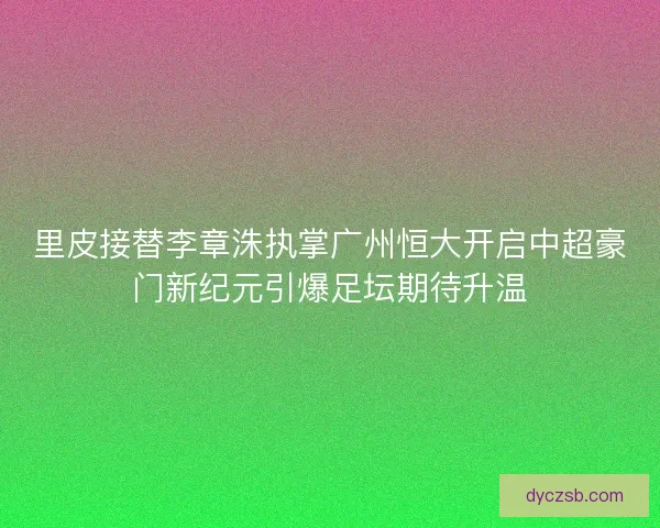 里皮接替李章洙执掌广州恒大开启中超豪门新纪元引爆足坛期待升温