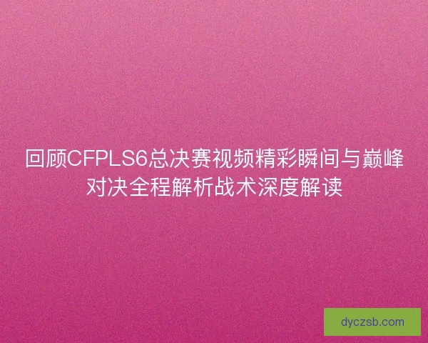 回顾CFPLS6总决赛视频精彩瞬间与巅峰对决全程解析战术深度解读