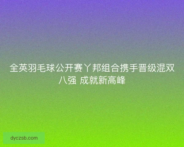 全英羽毛球公开赛丫邦组合携手晋级混双八强 成就新高峰