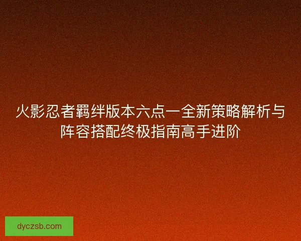 火影忍者羁绊版本六点一全新策略解析与阵容搭配终极指南高手进阶
