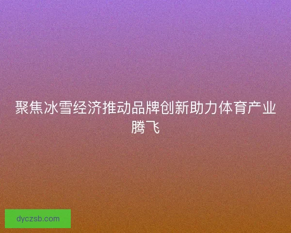 聚焦冰雪经济推动品牌创新助力体育产业腾飞 聚焦冰雪经济推动品牌创新助力体育产业腾飞