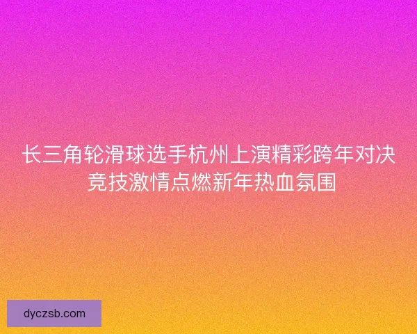 长三角轮滑球选手杭州上演精彩跨年对决 竞技激情点燃新年热血氛围