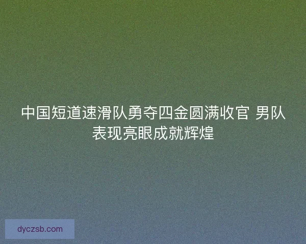 中国短道速滑队勇夺四金圆满收官 男队表现亮眼成就辉煌