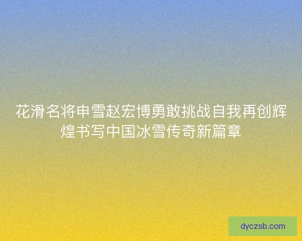 花滑名将申雪赵宏博勇敢挑战自我再创辉煌书写中国冰雪传奇新篇章