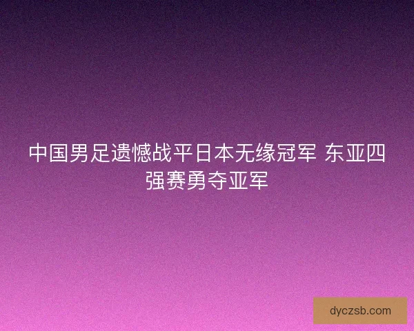 中国男足遗憾战平日本无缘冠军 东亚四强赛勇夺亚军