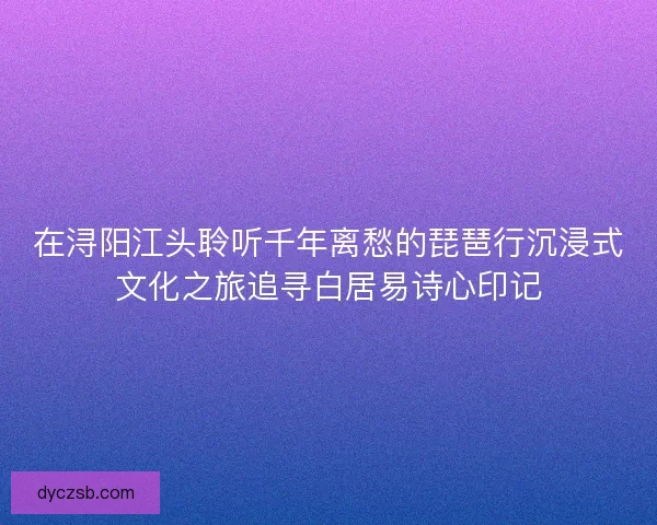 在浔阳江头聆听千年离愁的琵琶行沉浸式文化之旅追寻白居易诗心印记