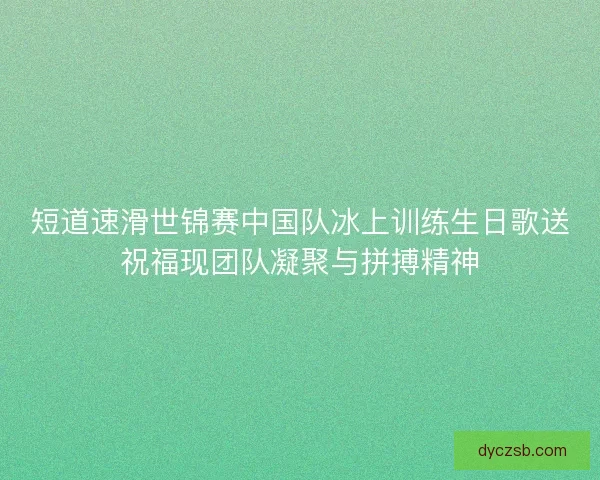 短道速滑世锦赛中国队冰上训练生日歌送祝福现团队凝聚与拼搏精神