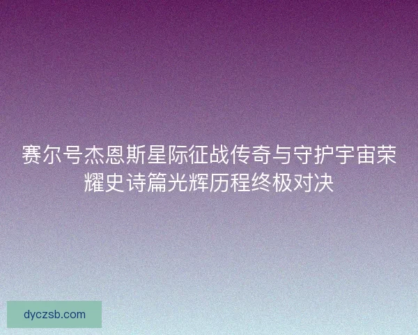 赛尔号杰恩斯星际征战传奇与守护宇宙荣耀史诗篇光辉历程终极对决