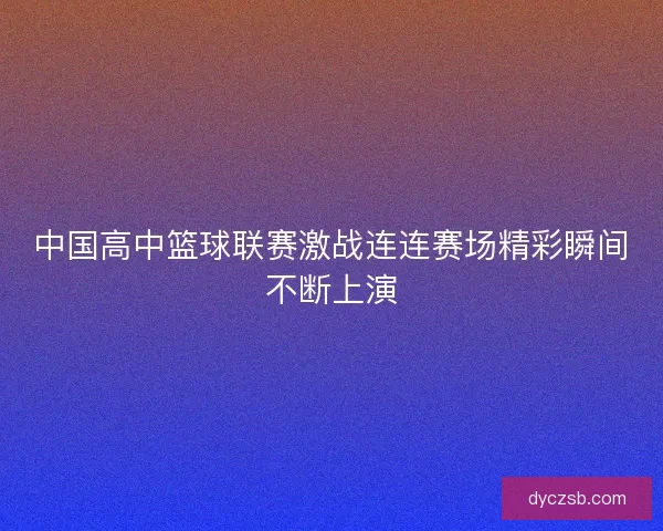 中国高中篮球联赛激战连连赛场精彩瞬间不断上演