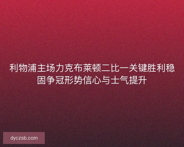 利物浦主场力克布莱顿二比一关键胜利稳固争冠形势信心与士气提升