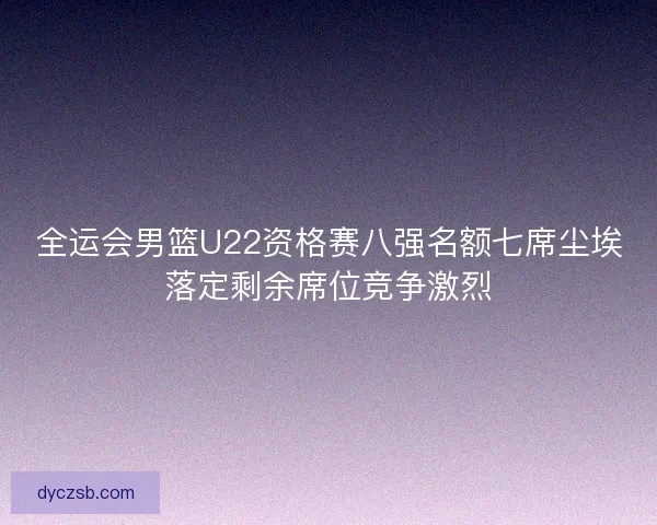 全运会男篮U22资格赛八强名额七席尘埃落定剩余席位竞争激烈