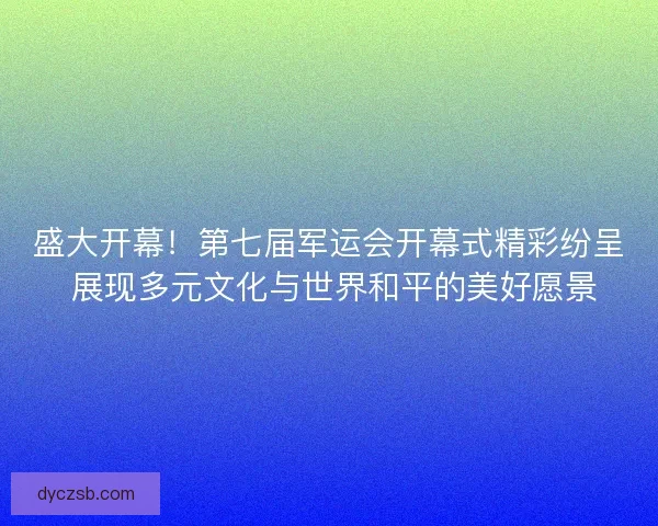 盛大开幕！第七届军运会开幕式精彩纷呈 展现多元文化与世界和平的美好愿景